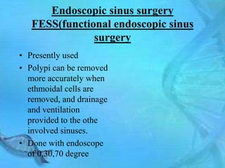 Endoscopic sinus surgery
   FESS(functional endoscopic sinus
               surgery
• Presently used
• Polypi can be removed
  more accurately when
  ethmoidal cells are
  removed, and drainage
  and ventilation
  provided to the othe
  involved sinuses.
• Done with endoscope
  of 0,30,70 degree
 