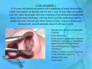 CASE NUMBER 1:
  A 36 years old patient presented with complaints of nasal obstruction
which was mainly on the left side for last 1 year .It was often associated
with left sided facial pain, left side watering of eye,frontal headache and
 thick, clear nasal discharge. reliving factor include medication and his
 symptoms were relived upto short extent of time. Anterior rhinoscopy
          showed soft, smooth and pale mass in left nasal cavity

                                       •   IMPORTANT POINTS IN HISTORY
                                           TAKING:
                                       •   Nasal obstruction
                                       •   (onset, duration, progression, unilateral
                                           or bilateral, continuous or intermittent,
                                           aggravating and relieving factors)
                                       •   Nasal discharge(colour ,frequency,
                                           consistency)
                                       •   Allergy or asthma, excessive sneezing,
                                           watery rhinorrhea, dyspnoea
                                       •   Watering from eyes
                                       •   Nasal surgery
 