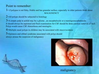 Point to remember:
1- if polypus is red flshy, friable and has granular surface, especially in older patients think about
                                             MALIGNENCY
2-All polyps should be subjected to histology
3-A simple polp in achild may be a glioma , an encephalocele or a meningoencephalocele.
It should always be aspirated and fluid examination for CSF should be done.careless removal of such
Polyp would cause CSF rhinorrhoea and meningitis .
4-Multiple nasal polyps in children may be associated with mucoviscidosis
5-Epistaxis and orbital syndrome associated with polyp should
always arouse the suspicion of malignancy




                                                                malignancy
 