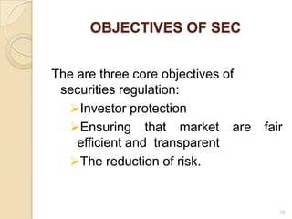 OBJECTIVES OF SEC


The are three core objectives of
 securities regulation:
  Investor protection
  Ensuring that market are        fair
    efficient and transparent
  The reduction of risk.


                                      10
 