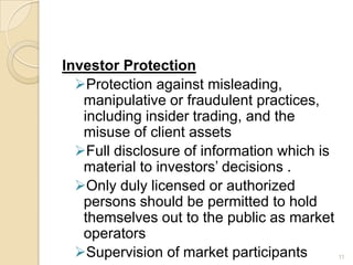 Investor Protection
  Protection against misleading,
   manipulative or fraudulent practices,
   including insider trading, and the
   misuse of client assets
  Full disclosure of information which is
   material to investors’ decisions .
  Only duly licensed or authorized
   persons should be permitted to hold
   themselves out to the public as market
   operators
  Supervision of market participants        11
 