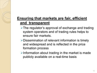 Ensuring that markets are fair, efficient
 and transparent
 The regulator’s approval of exchange and trading
  system operators and of trading rules helps to
  ensure fair markets.
 Dissemination of relevant information is timely
  and widespread and is reflected in the price
  formation process
 Information about trading in the market is made
  publicly available on a real-time basis



                                                 12
 