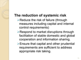 The reduction of systemic risk
 Reduce the risk of failure (through
  measures including capital and internal
  control requirements)
 Respond to market disruptions through
  facilitation of stable domestic and global
  cooperation and information sharing.
 Ensure that capital and other prudential
  requirements are sufficient to address
  appropriate risk taking.

                                               13
 