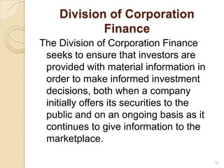 Division of Corporation
            Finance
The Division of Corporation Finance
 seeks to ensure that investors are
 provided with material information in
 order to make informed investment
 decisions, both when a company
 initially offers its securities to the
 public and on an ongoing basis as it
 continues to give information to the
 marketplace.

                                          16
 