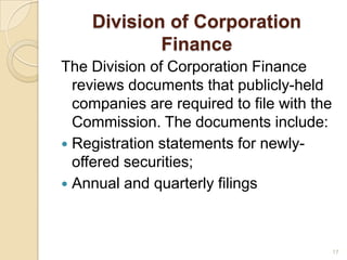 Division of Corporation
            Finance
The Division of Corporation Finance
  reviews documents that publicly-held
  companies are required to file with the
  Commission. The documents include:
 Registration statements for newly-
  offered securities;
 Annual and quarterly filings




                                            17
 