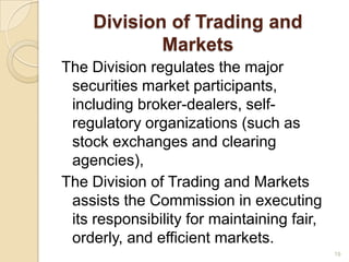 Division of Trading and
            Markets
The Division regulates the major
 securities market participants,
 including broker-dealers, self-
 regulatory organizations (such as
 stock exchanges and clearing
 agencies),
The Division of Trading and Markets
 assists the Commission in executing
 its responsibility for maintaining fair,
 orderly, and efficient markets.
                                            19
 