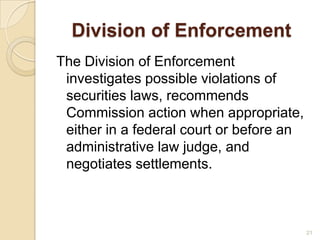 Division of Enforcement
The Division of Enforcement
 investigates possible violations of
 securities laws, recommends
 Commission action when appropriate,
 either in a federal court or before an
 administrative law judge, and
 negotiates settlements.



                                          21
 