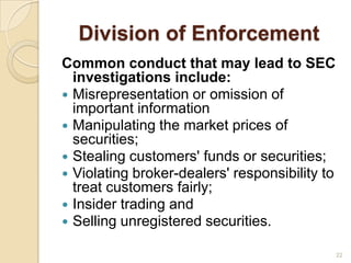 Division of Enforcement
Common conduct that may lead to SEC
  investigations include:
 Misrepresentation or omission of
  important information
 Manipulating the market prices of
  securities;
 Stealing customers' funds or securities;
 Violating broker-dealers' responsibility to
  treat customers fairly;
 Insider trading and
 Selling unregistered securities.

                                                22
 
