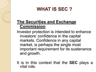 WHAT IS SEC ?

The Securities and Exchange
 Commission
Investor protection is intended to enhance
  investors’ confidence in the capital
  markets. Confidence in any capital
  market, is perhaps the single most
  important requirement for its sustenance
  and growth.

It is in this context that the SEC plays a
  vital role.
                                             5
 