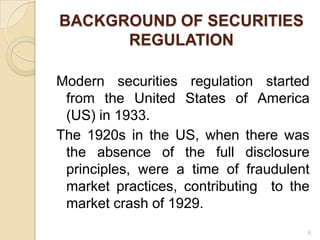 BACKGROUND OF SECURITIES
      REGULATION

Modern securities regulation started
 from the United States of America
 (US) in 1933.
The 1920s in the US, when there was
 the absence of the full disclosure
 principles, were a time of fraudulent
 market practices, contributing to the
 market crash of 1929.
                                     6
 
