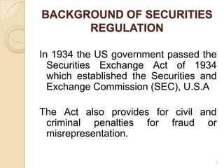 BACKGROUND OF SECURITIES
      REGULATION

In 1934 the US government passed the
  Securities Exchange Act of 1934
  which established the Securities and
  Exchange Commission (SEC), U.S.A

The Act also provides for civil and
 criminal penalties for fraud or
 misrepresentation.

                                     7
 