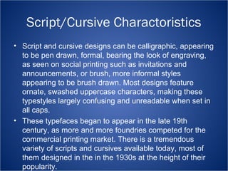 Script/Cursive Charactoristics 
• Script and cursive designs can be calligraphic, appearing 
to be pen drawn, formal, bearing the look of engraving, 
as seen on social printing such as invitations and 
announcements, or brush, more informal styles 
appearing to be brush drawn. Most designs feature 
ornate, swashed uppercase characters, making these 
typestyles largely confusing and unreadable when set in 
all caps. 
• These typefaces began to appear in the late 19th 
century, as more and more foundries competed for the 
commercial printing market. There is a tremendous 
variety of scripts and cursives available today, most of 
them designed in the in the 1930s at the height of their 
popularity. 
