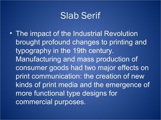 Slab Serif 
• The impact of the Industrial Revolution 
brought profound changes to printing and 
typography in the 19th century. 
Manufacturing and mass production of 
consumer goods had two major effects on 
print communication: the creation of new 
kinds of print media and the emergence of 
more functional type designs for 
commercial purposes. 
 