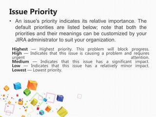 Issue Priority
• An issue's priority indicates its relative importance. The
default priorities are listed below; note that both the
priorities and their meanings can be customized by your
JIRA administrator to suit your organization.
Highest — Highest priority. This problem will block progress.
High — Indicates that this issue is causing a problem and requires
urgent attention.
Medium — Indicates that this issue has a significant impact.
Low — Indicates that this issue has a relatively minor impact.
Lowest — Lowest priority.
 