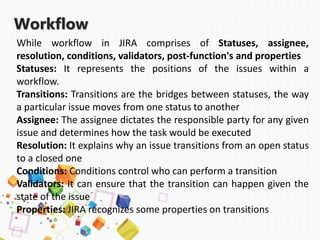 Workflow
While workflow in JIRA comprises of Statuses, assignee,
resolution, conditions, validators, post-function's and properties
Statuses: It represents the positions of the issues within a
workflow.
Transitions: Transitions are the bridges between statuses, the way
a particular issue moves from one status to another
Assignee: The assignee dictates the responsible party for any given
issue and determines how the task would be executed
Resolution: It explains why an issue transitions from an open status
to a closed one
Conditions: Conditions control who can perform a transition
Validators: It can ensure that the transition can happen given the
state of the issue
Properties: JIRA recognizes some properties on transitions
 