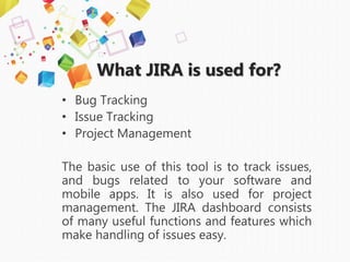 What JIRA is used for?
• Bug Tracking
• Issue Tracking
• Project Management
The basic use of this tool is to track issues,
and bugs related to your software and
mobile apps. It is also used for project
management. The JIRA dashboard consists
of many useful functions and features which
make handling of issues easy.
 