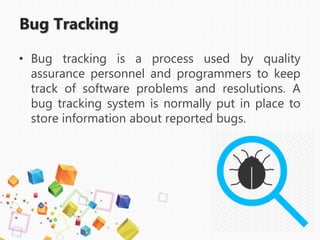 Bug Tracking
• Bug tracking is a process used by quality
assurance personnel and programmers to keep
track of software problems and resolutions. A
bug tracking system is normally put in place to
store information about reported bugs.
 