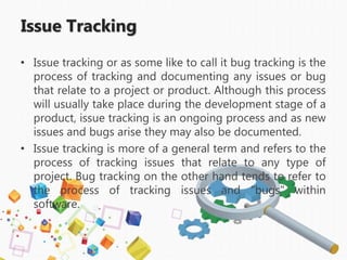 Issue Tracking
• Issue tracking or as some like to call it bug tracking is the
process of tracking and documenting any issues or bug
that relate to a project or product. Although this process
will usually take place during the development stage of a
product, issue tracking is an ongoing process and as new
issues and bugs arise they may also be documented.
• Issue tracking is more of a general term and refers to the
process of tracking issues that relate to any type of
project. Bug tracking on the other hand tends to refer to
the process of tracking issues and "bugs" within
software.
 