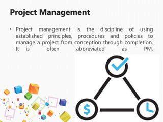 Project Management
• Project management is the discipline of using
established principles, procedures and policies to
manage a project from conception through completion.
It is often abbreviated as PM.
 