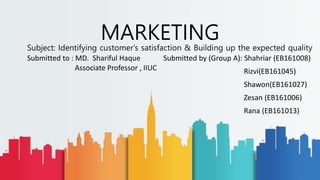 Subject: Identifying customer's satisfaction & Building up the expected quality
MARKETING
Submitted by (Group A): Shahriar (EB161008)
Rizvi(EB161045)
Shawon(EB161027)
Zesan (EB161006)
Rana (EB161013)
Submitted to : MD. Shariful Haque
Associate Professor , IIUC
 