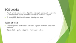 ECG Leads:
 “lead” refer to a combination of positive and negative electrode which helps
to view electrical activity of heart in the form of wave in ECG paper.
 To record ECG 12 different leads are placed on the body
Types of lead
 Unipolar: positive electrode are active but negative electrodes are at zero
potential.
 Bipolar: both negative and positive electrode are active.
 