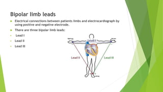 Bipolar limb leads
 Electrical connections between patients limbs and electrocardiograph by
using positive and negative electrode.
 There are three bipolar limb leads:
 Lead I
 Lead II
 Lead III
 