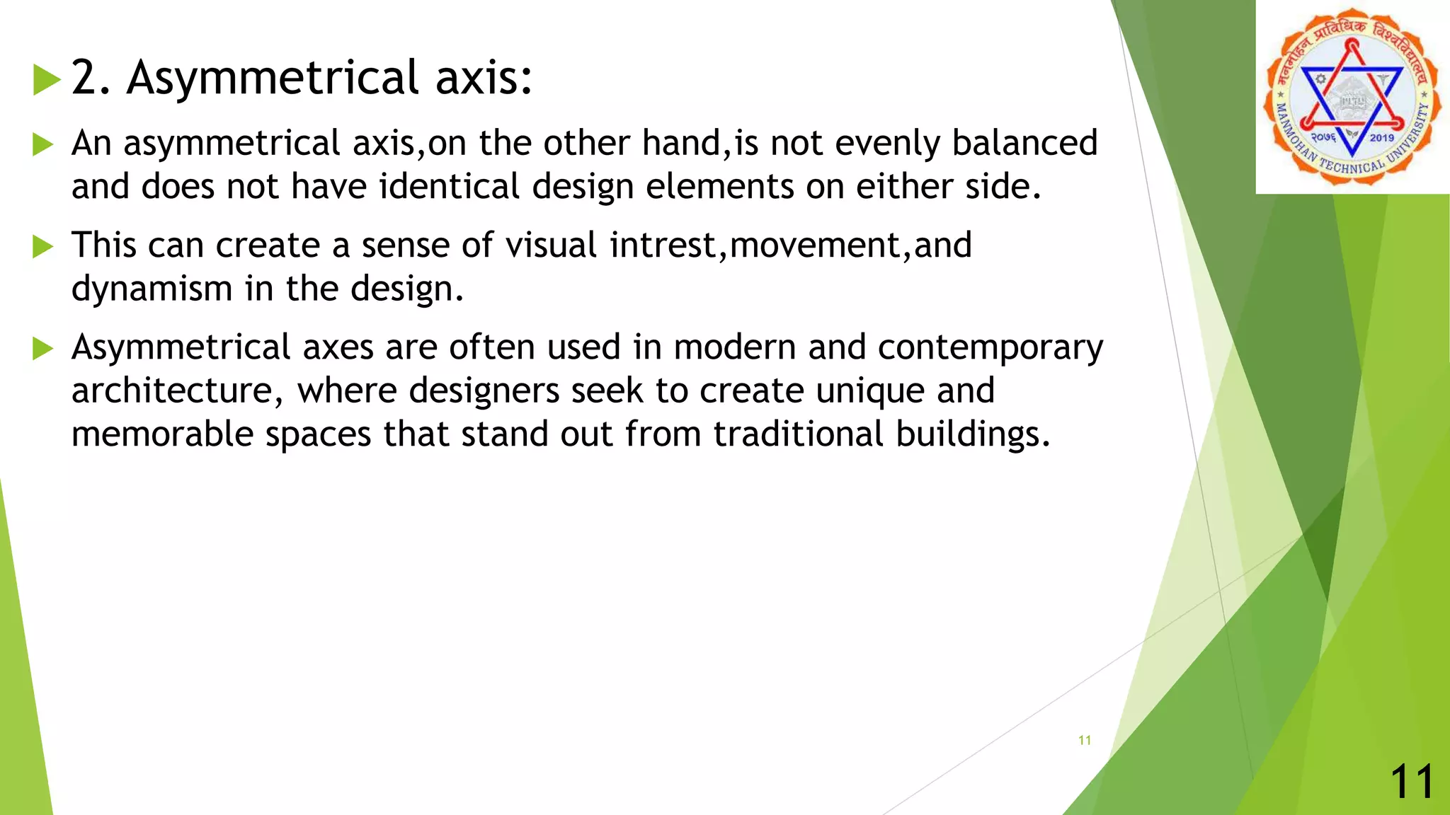  2. Asymmetrical axis:
 An asymmetrical axis,on the other hand,is not evenly balanced
and does not have identical design elements on either side.
 This can create a sense of visual intrest,movement,and
dynamism in the design.
 Asymmetrical axes are often used in modern and contemporary
architecture, where designers seek to create unique and
memorable spaces that stand out from traditional buildings.
11
11
 