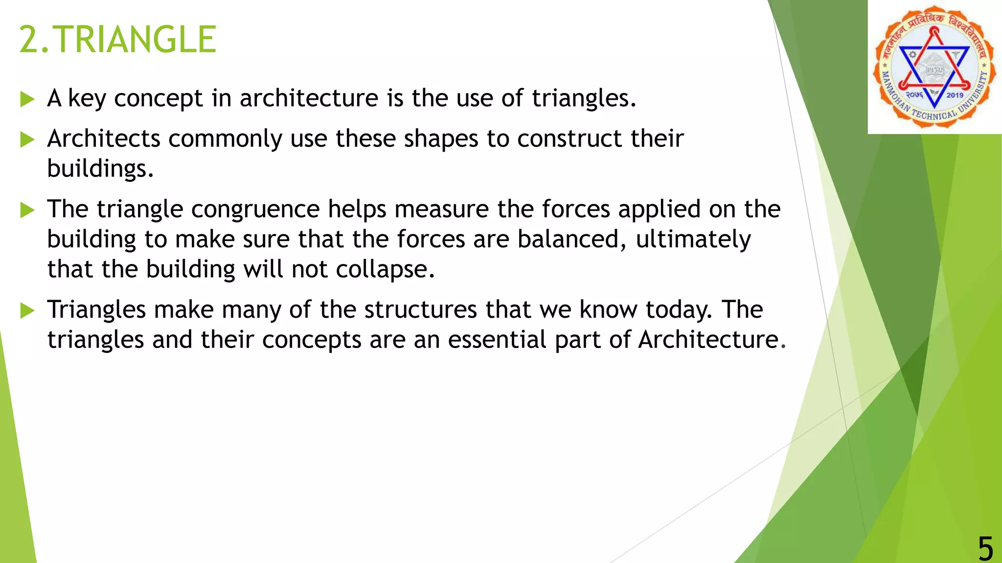 2.TRIANGLE
 A key concept in architecture is the use of triangles.
 Architects commonly use these shapes to construct their
buildings.
 The triangle congruence helps measure the forces applied on the
building to make sure that the forces are balanced, ultimately
that the building will not collapse.
 Triangles make many of the structures that we know today. The
triangles and their concepts are an essential part of Architecture.
5
 