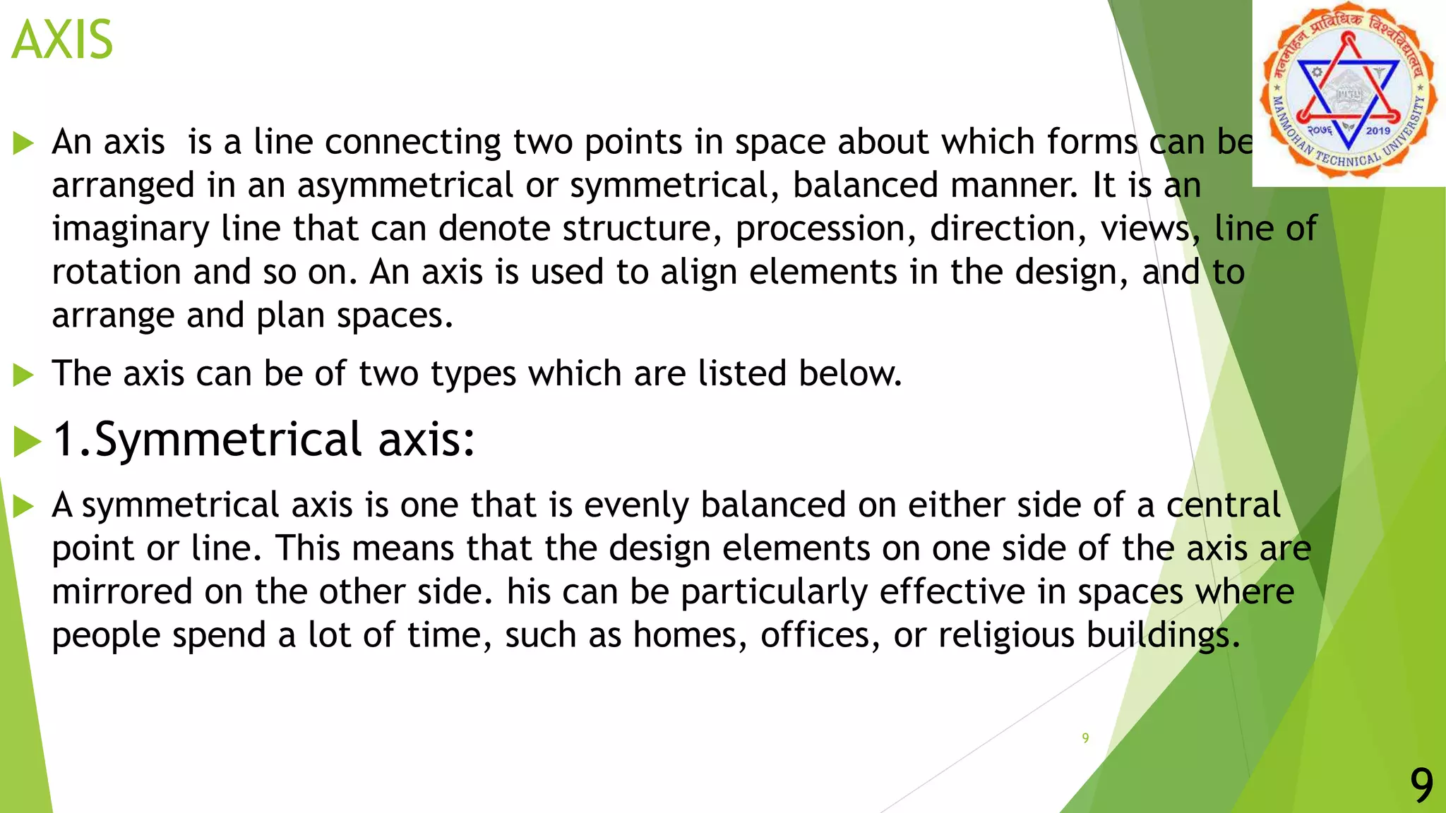 AXIS
 An axis is a line connecting two points in space about which forms can be
arranged in an asymmetrical or symmetrical, balanced manner. It is an
imaginary line that can denote structure, procession, direction, views, line of
rotation and so on. An axis is used to align elements in the design, and to
arrange and plan spaces.
 The axis can be of two types which are listed below.
 1.Symmetrical axis:
 A symmetrical axis is one that is evenly balanced on either side of a central
point or line. This means that the design elements on one side of the axis are
mirrored on the other side. his can be particularly effective in spaces where
people spend a lot of time, such as homes, offices, or religious buildings.
9
9
 
