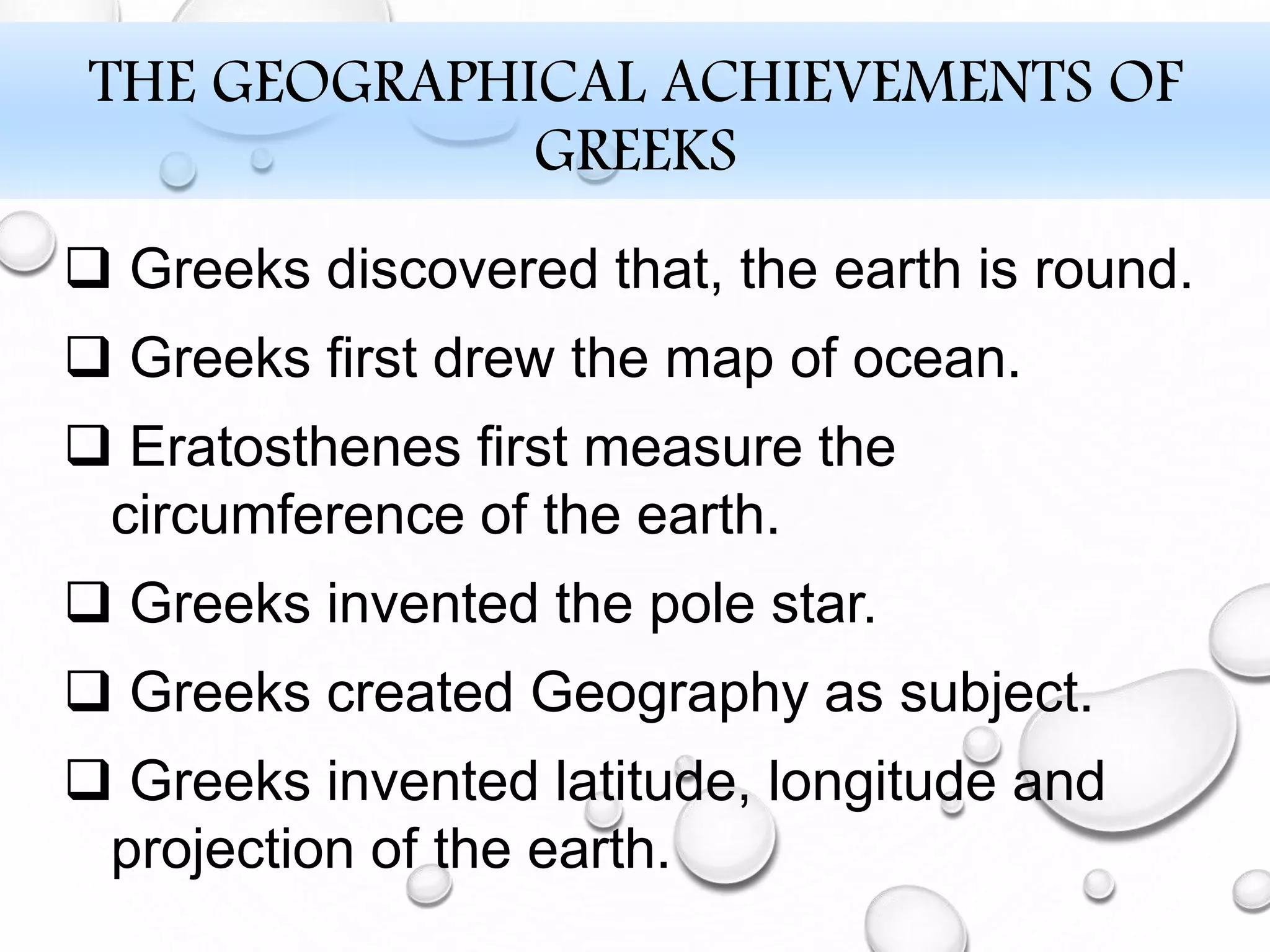 THE GEOGRAPHICAL ACHIEVEMENTS OF
GREEKS
 Greeks discovered that, the earth is round.
 Greeks first drew the map of ocean.
 Eratosthenes first measure the
circumference of the earth.
 Greeks invented the pole star.
 Greeks created Geography as subject.
 Greeks invented latitude, longitude and
projection of the earth.
 