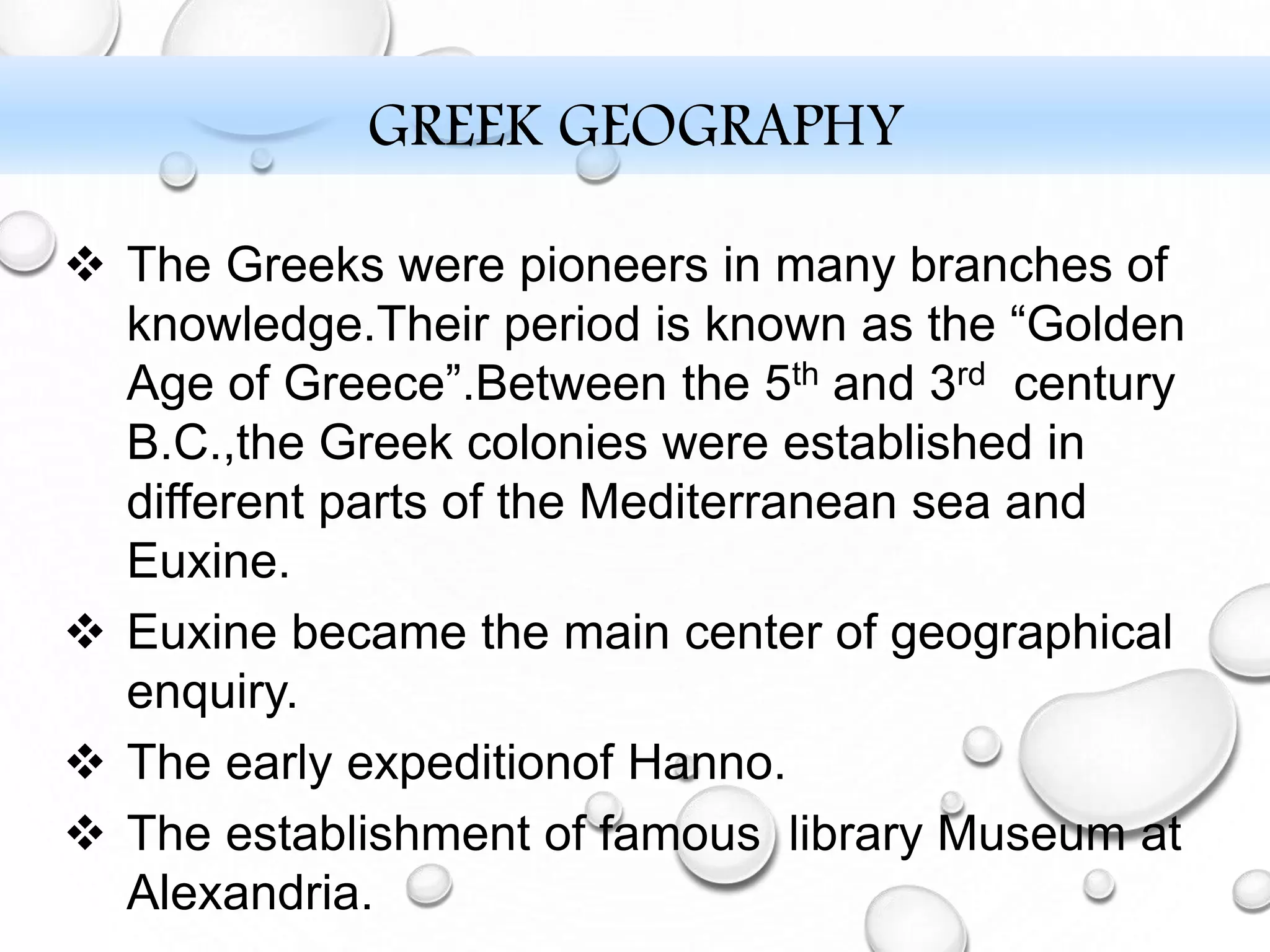 GREEK GEOGRAPHY
 The Greeks were pioneers in many branches of
knowledge.Their period is known as the “Golden
Age of Greece”.Between the 5th and 3rd century
B.C.,the Greek colonies were established in
different parts of the Mediterranean sea and
Euxine.
 Euxine became the main center of geographical
enquiry.
 The early expeditionof Hanno.
 The establishment of famous library Museum at
Alexandria.
 