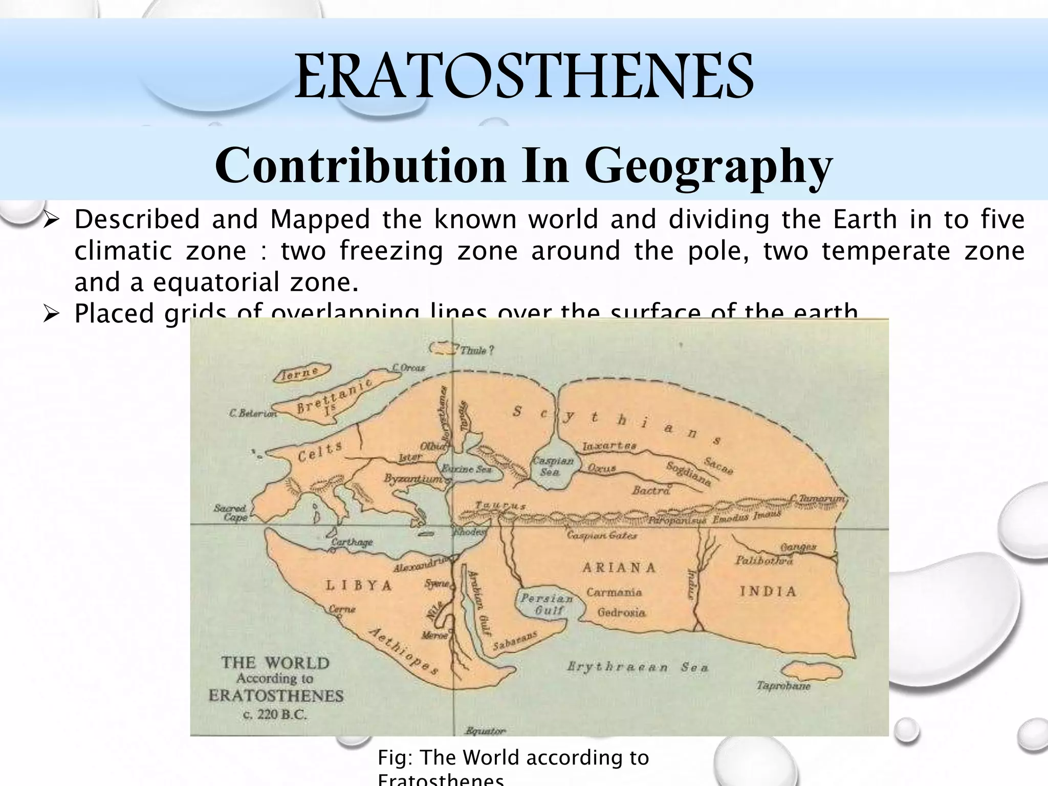  Described and Mapped the known world and dividing the Earth in to five
climatic zone : two freezing zone around the pole, two temperate zone
and a equatorial zone.
 Placed grids of overlapping lines over the surface of the earth.
ERATOSTHENES
Contribution In Geography
Fig: The World according to
 