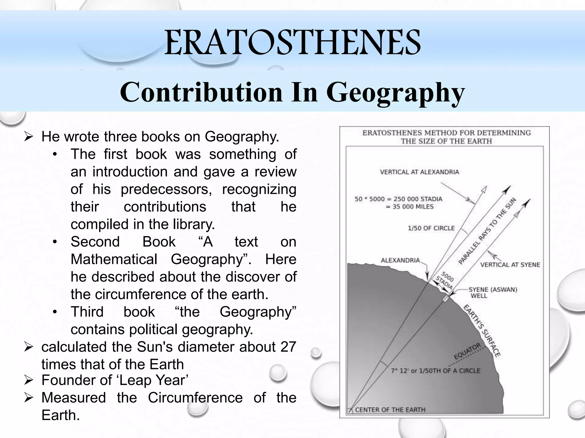  He wrote three books on Geography.
• The first book was something of
an introduction and gave a review
of his predecessors, recognizing
their contributions that he
compiled in the library.
• Second Book “A text on
Mathematical Geography”. Here
he described about the discover of
the circumference of the earth.
• Third book “the Geography”
contains political geography.
 calculated the Sun's diameter about 27
times that of the Earth
 Founder of ‘Leap Year’
 Measured the Circumference of the
Earth.
ERATOSTHENES
Contribution In Geography
 
