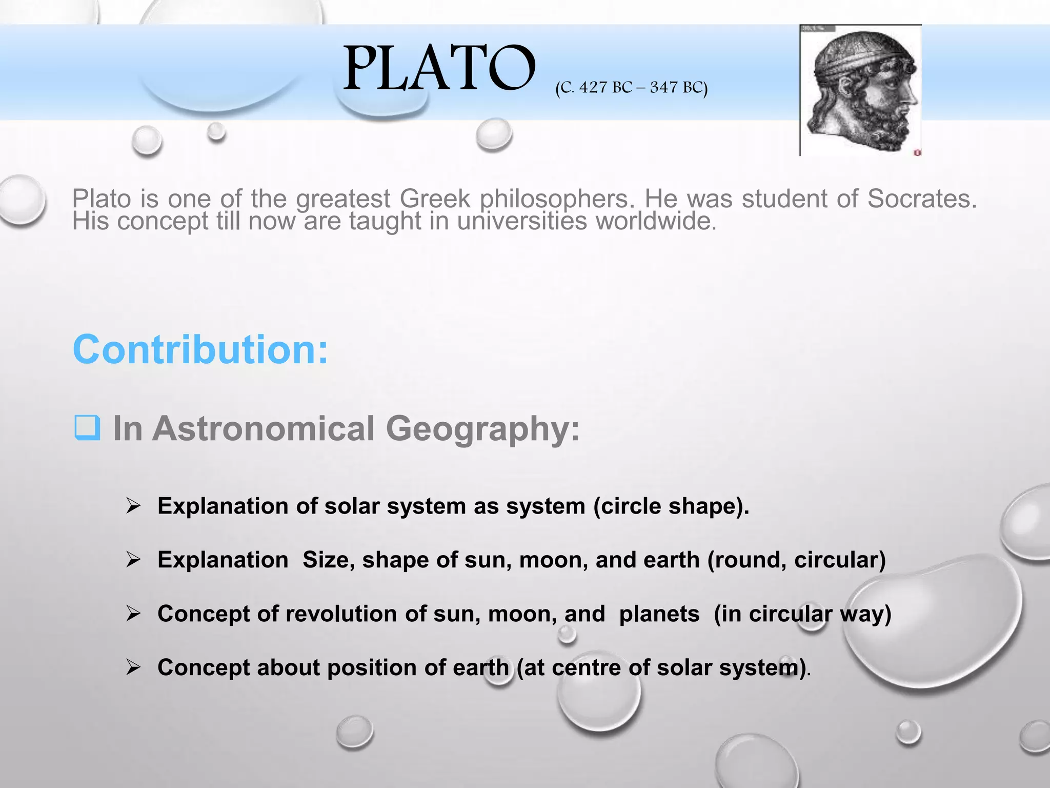 Plato is one of the greatest Greek philosophers. He was student of Socrates.
His concept till now are taught in universities worldwide.
Contribution:
 In Astronomical Geography:
 Explanation of solar system as system (circle shape).
 Explanation Size, shape of sun, moon, and earth (round, circular)
 Concept of revolution of sun, moon, and planets (in circular way)
 Concept about position of earth (at centre of solar system).
PLATO (C. 427 BC – 347 BC)
 