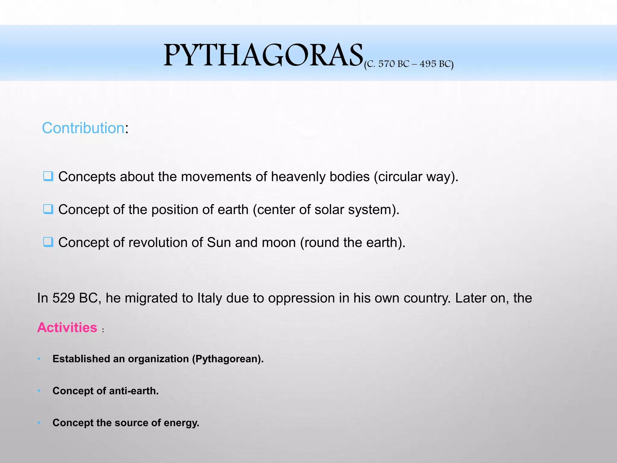 Activities :
• Established an organization (Pythagorean).
• Concept of anti-earth.
• Concept the source of energy.
In 529 BC, he migrated to Italy due to oppression in his own country. Later on, the
 Concepts about the movements of heavenly bodies (circular way).
 Concept of the position of earth (center of solar system).
 Concept of revolution of Sun and moon (round the earth).
Contribution:
PYTHAGORAS(C. 570 BC – 495 BC)
 