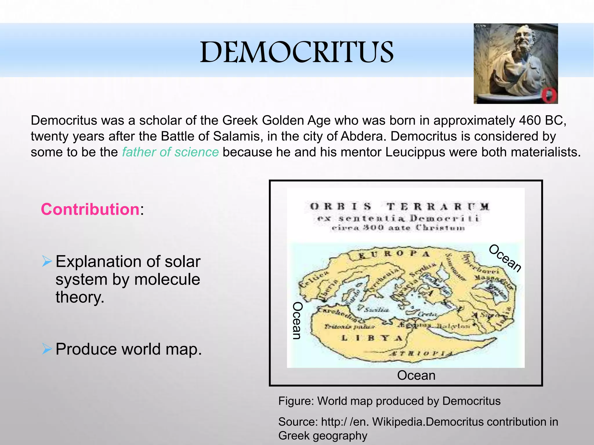 Contribution:
Explanation of solar
system by molecule
theory.
Produce world map.
Ocean
Ocean
Figure: World map produced by Democritus
Source: http:/ /en. Wikipedia.Democritus contribution in
Greek geography
Democritus was a scholar of the Greek Golden Age who was born in approximately 460 BC,
twenty years after the Battle of Salamis, in the city of Abdera. Democritus is considered by
some to be the father of science because he and his mentor Leucippus were both materialists.
DEMOCRITUS
 