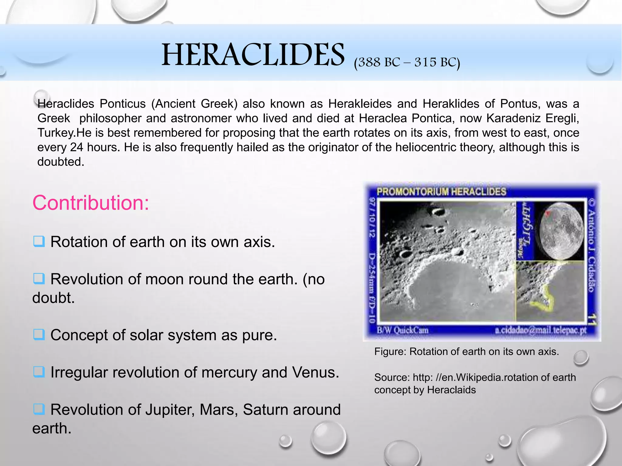  Rotation of earth on its own axis.
 Revolution of moon round the earth. (no
doubt.
 Concept of solar system as pure.
 Irregular revolution of mercury and Venus.
 Revolution of Jupiter, Mars, Saturn around
earth.
Figure: Rotation of earth on its own axis.
Source: http: //en.Wikipedia.rotation of earth
concept by Heraclaids
Contribution:
Heraclides Ponticus (Ancient Greek) also known as Herakleides and Heraklides of Pontus, was a
Greek philosopher and astronomer who lived and died at Heraclea Pontica, now Karadeniz Eregli,
Turkey.He is best remembered for proposing that the earth rotates on its axis, from west to east, once
every 24 hours. He is also frequently hailed as the originator of the heliocentric theory, although this is
doubted.
HERACLIDES (388 BC – 315 BC)
 