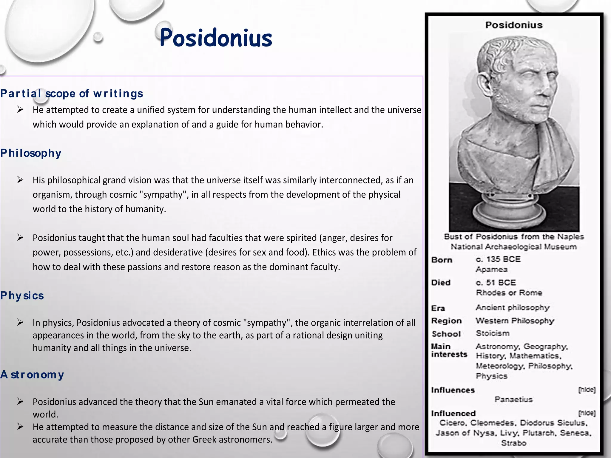 Posidonius
Par tial scope of w r itings
 He attempted to create a unified system for understanding the human intellect and the universe
which would provide an explanation of and a guide for human behavior.
Philosophy
 His philosophical grand vision was that the universe itself was similarly interconnected, as if an
organism, through cosmic "sympathy", in all respects from the development of the physical
world to the history of humanity.
 Posidonius taught that the human soul had faculties that were spirited (anger, desires for
power, possessions, etc.) and desiderative (desires for sex and food). Ethics was the problem of
how to deal with these passions and restore reason as the dominant faculty.
Physics
 In physics, Posidonius advocated a theory of cosmic "sympathy", the organic interrelation of all
appearances in the world, from the sky to the earth, as part of a rational design uniting
humanity and all things in the universe.
A str onomy
 Posidonius advanced the theory that the Sun emanated a vital force which permeated the
world.
 He attempted to measure the distance and size of the Sun and reached a figure larger and more
accurate than those proposed by other Greek astronomers.
 