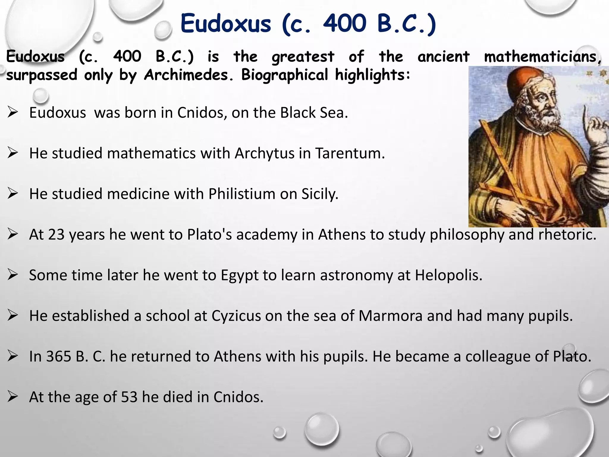 Eudoxus (c. 400 B.C.) is the greatest of the ancient mathematicians,
surpassed only by Archimedes. Biographical highlights:
 Eudoxus was born in Cnidos, on the Black Sea.
 He studied mathematics with Archytus in Tarentum.
 He studied medicine with Philistium on Sicily.
 At 23 years he went to Plato's academy in Athens to study philosophy and rhetoric.
 Some time later he went to Egypt to learn astronomy at Helopolis.
 He established a school at Cyzicus on the sea of Marmora and had many pupils.
 In 365 B. C. he returned to Athens with his pupils. He became a colleague of Plato.
 At the age of 53 he died in Cnidos.
Eudoxus (c. 400 B.C.)
 