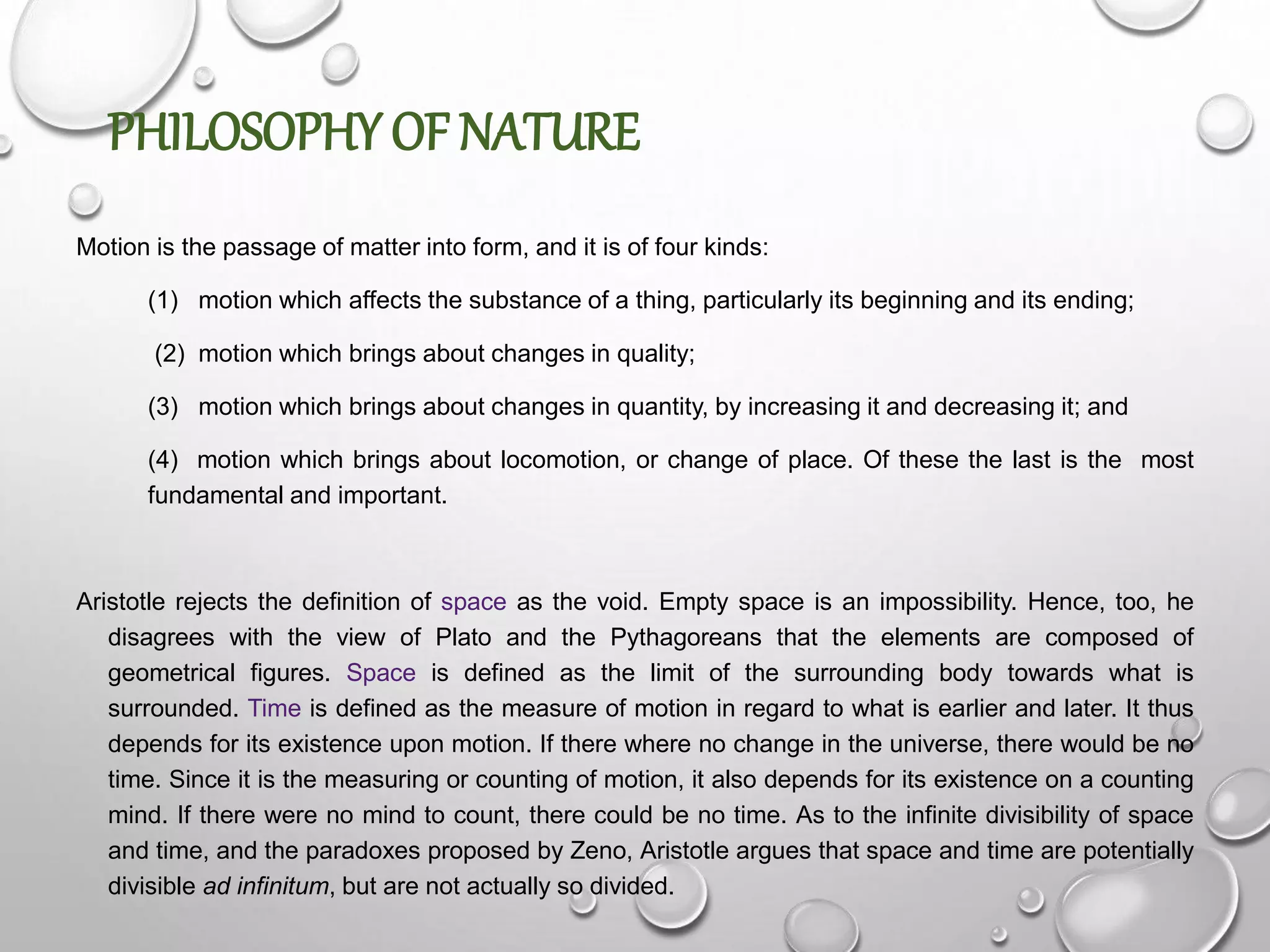 PHILOSOPHY OF NATURE
Motion is the passage of matter into form, and it is of four kinds:
(1) motion which affects the substance of a thing, particularly its beginning and its ending;
(2) motion which brings about changes in quality;
(3) motion which brings about changes in quantity, by increasing it and decreasing it; and
(4) motion which brings about locomotion, or change of place. Of these the last is the most
fundamental and important.
Aristotle rejects the definition of space as the void. Empty space is an impossibility. Hence, too, he
disagrees with the view of Plato and the Pythagoreans that the elements are composed of
geometrical figures. Space is defined as the limit of the surrounding body towards what is
surrounded. Time is defined as the measure of motion in regard to what is earlier and later. It thus
depends for its existence upon motion. If there where no change in the universe, there would be no
time. Since it is the measuring or counting of motion, it also depends for its existence on a counting
mind. If there were no mind to count, there could be no time. As to the infinite divisibility of space
and time, and the paradoxes proposed by Zeno, Aristotle argues that space and time are potentially
divisible ad infinitum, but are not actually so divided.
 