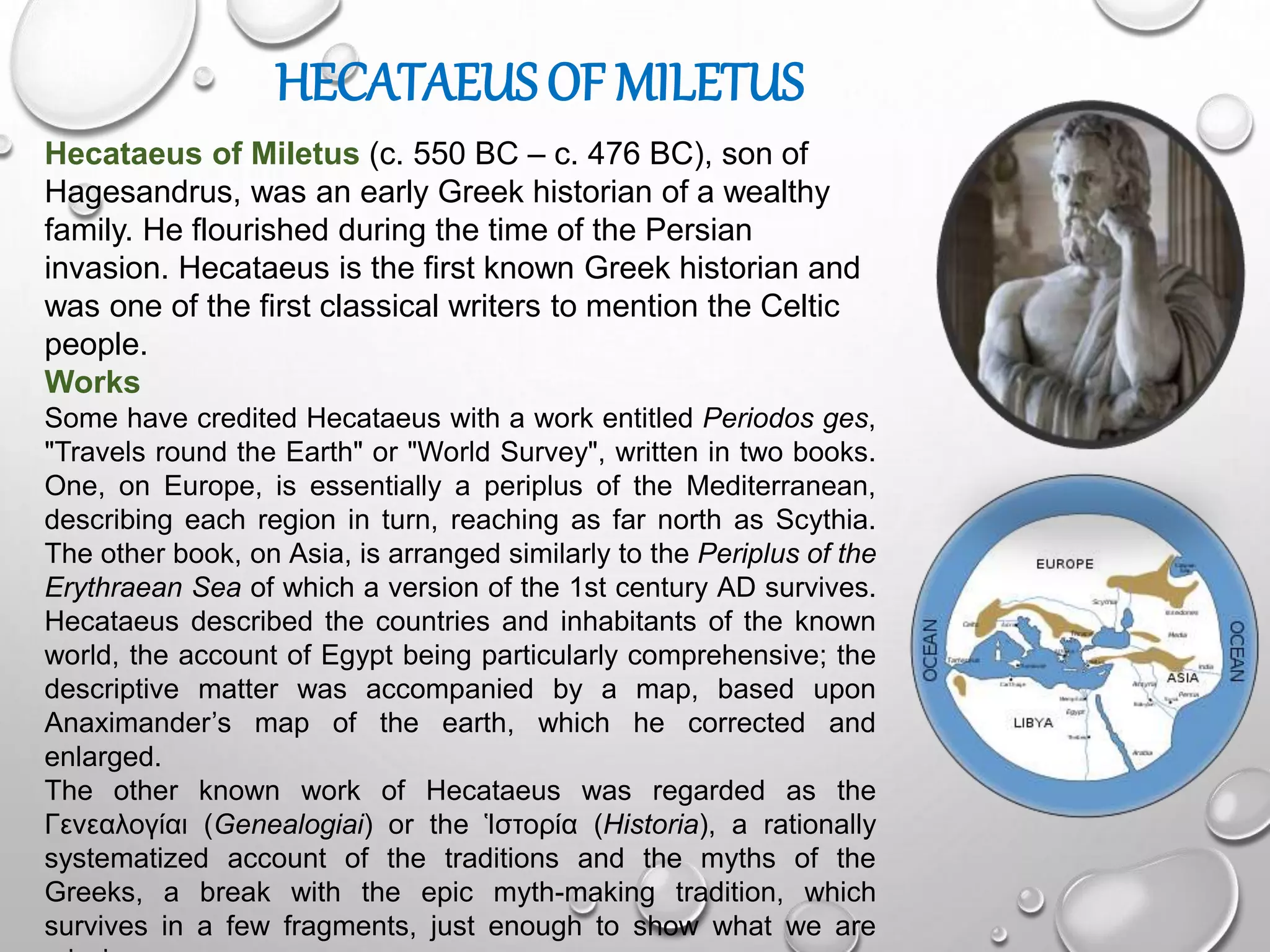 HECATAEUS OF MILETUS
Hecataeus of Miletus (c. 550 BC – c. 476 BC), son of
Hagesandrus, was an early Greek historian of a wealthy
family. He flourished during the time of the Persian
invasion. Hecataeus is the first known Greek historian and
was one of the first classical writers to mention the Celtic
people.
Works
Some have credited Hecataeus with a work entitled Periodos ges,
"Travels round the Earth" or "World Survey", written in two books.
One, on Europe, is essentially a periplus of the Mediterranean,
describing each region in turn, reaching as far north as Scythia.
The other book, on Asia, is arranged similarly to the Periplus of the
Erythraean Sea of which a version of the 1st century AD survives.
Hecataeus described the countries and inhabitants of the known
world, the account of Egypt being particularly comprehensive; the
descriptive matter was accompanied by a map, based upon
Anaximander’s map of the earth, which he corrected and
enlarged.
The other known work of Hecataeus was regarded as the
Γενεαλογίαι (Genealogiai) or the Ἱστορία (Historia), a rationally
systematized account of the traditions and the myths of the
Greeks, a break with the epic myth-making tradition, which
survives in a few fragments, just enough to show what we are
 