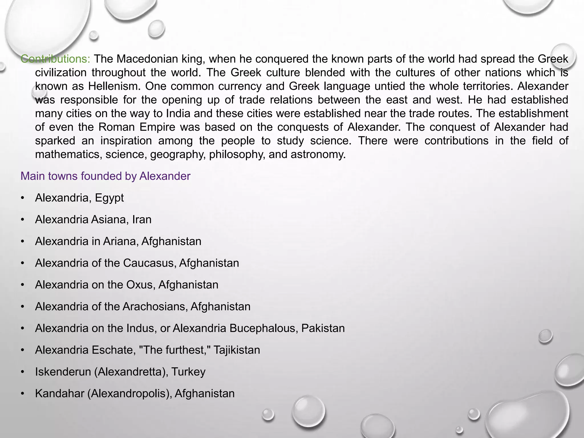 Contributions: The Macedonian king, when he conquered the known parts of the world had spread the Greek
civilization throughout the world. The Greek culture blended with the cultures of other nations which is
known as Hellenism. One common currency and Greek language untied the whole territories. Alexander
was responsible for the opening up of trade relations between the east and west. He had established
many cities on the way to India and these cities were established near the trade routes. The establishment
of even the Roman Empire was based on the conquests of Alexander. The conquest of Alexander had
sparked an inspiration among the people to study science. There were contributions in the field of
mathematics, science, geography, philosophy, and astronomy.
Main towns founded by Alexander
• Alexandria, Egypt
• Alexandria Asiana, Iran
• Alexandria in Ariana, Afghanistan
• Alexandria of the Caucasus, Afghanistan
• Alexandria on the Oxus, Afghanistan
• Alexandria of the Arachosians, Afghanistan
• Alexandria on the Indus, or Alexandria Bucephalous, Pakistan
• Alexandria Eschate, "The furthest," Tajikistan
• Iskenderun (Alexandretta), Turkey
• Kandahar (Alexandropolis), Afghanistan
 