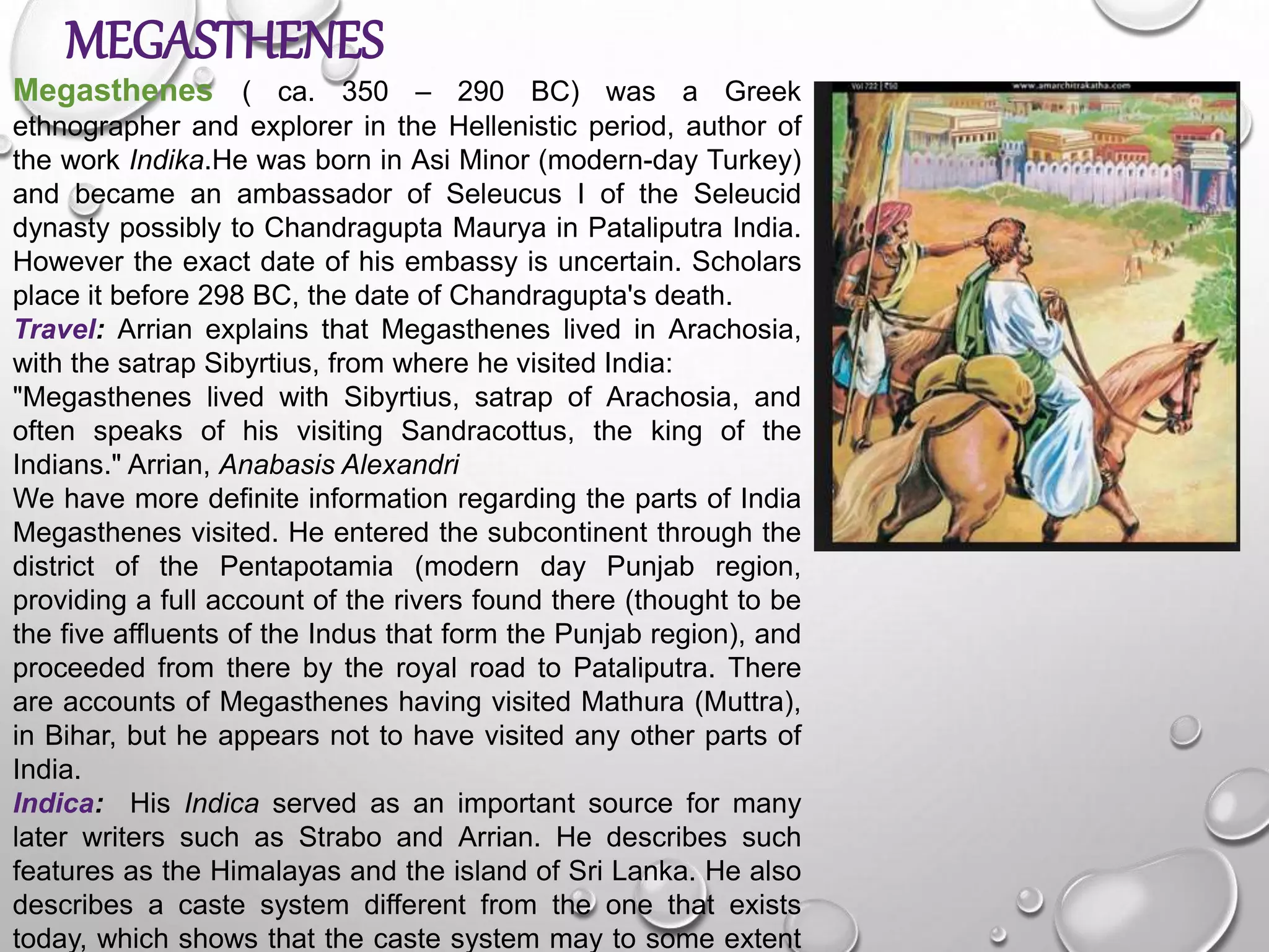 MEGASTHENES
Megasthenes ( ca. 350 – 290 BC) was a Greek
ethnographer and explorer in the Hellenistic period, author of
the work Indika.He was born in Asi Minor (modern-day Turkey)
and became an ambassador of Seleucus I of the Seleucid
dynasty possibly to Chandragupta Maurya in Pataliputra India.
However the exact date of his embassy is uncertain. Scholars
place it before 298 BC, the date of Chandragupta's death.
Travel: Arrian explains that Megasthenes lived in Arachosia,
with the satrap Sibyrtius, from where he visited India:
"Megasthenes lived with Sibyrtius, satrap of Arachosia, and
often speaks of his visiting Sandracottus, the king of the
Indians." Arrian, Anabasis Alexandri
We have more definite information regarding the parts of India
Megasthenes visited. He entered the subcontinent through the
district of the Pentapotamia (modern day Punjab region,
providing a full account of the rivers found there (thought to be
the five affluents of the Indus that form the Punjab region), and
proceeded from there by the royal road to Pataliputra. There
are accounts of Megasthenes having visited Mathura (Muttra),
in Bihar, but he appears not to have visited any other parts of
India.
Indica: His Indica served as an important source for many
later writers such as Strabo and Arrian. He describes such
features as the Himalayas and the island of Sri Lanka. He also
describes a caste system different from the one that exists
today, which shows that the caste system may to some extent
 