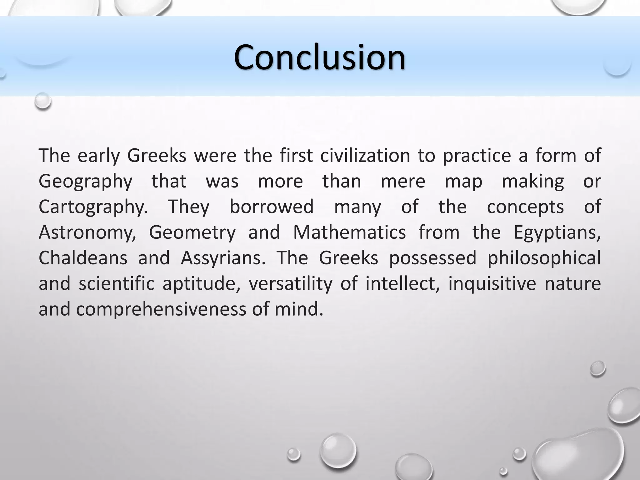 The early Greeks were the first civilization to practice a form of
Geography that was more than mere map making or
Cartography. They borrowed many of the concepts of
Astronomy, Geometry and Mathematics from the Egyptians,
Chaldeans and Assyrians. The Greeks possessed philosophical
and scientific aptitude, versatility of intellect, inquisitive nature
and comprehensiveness of mind.
Conclusion
 