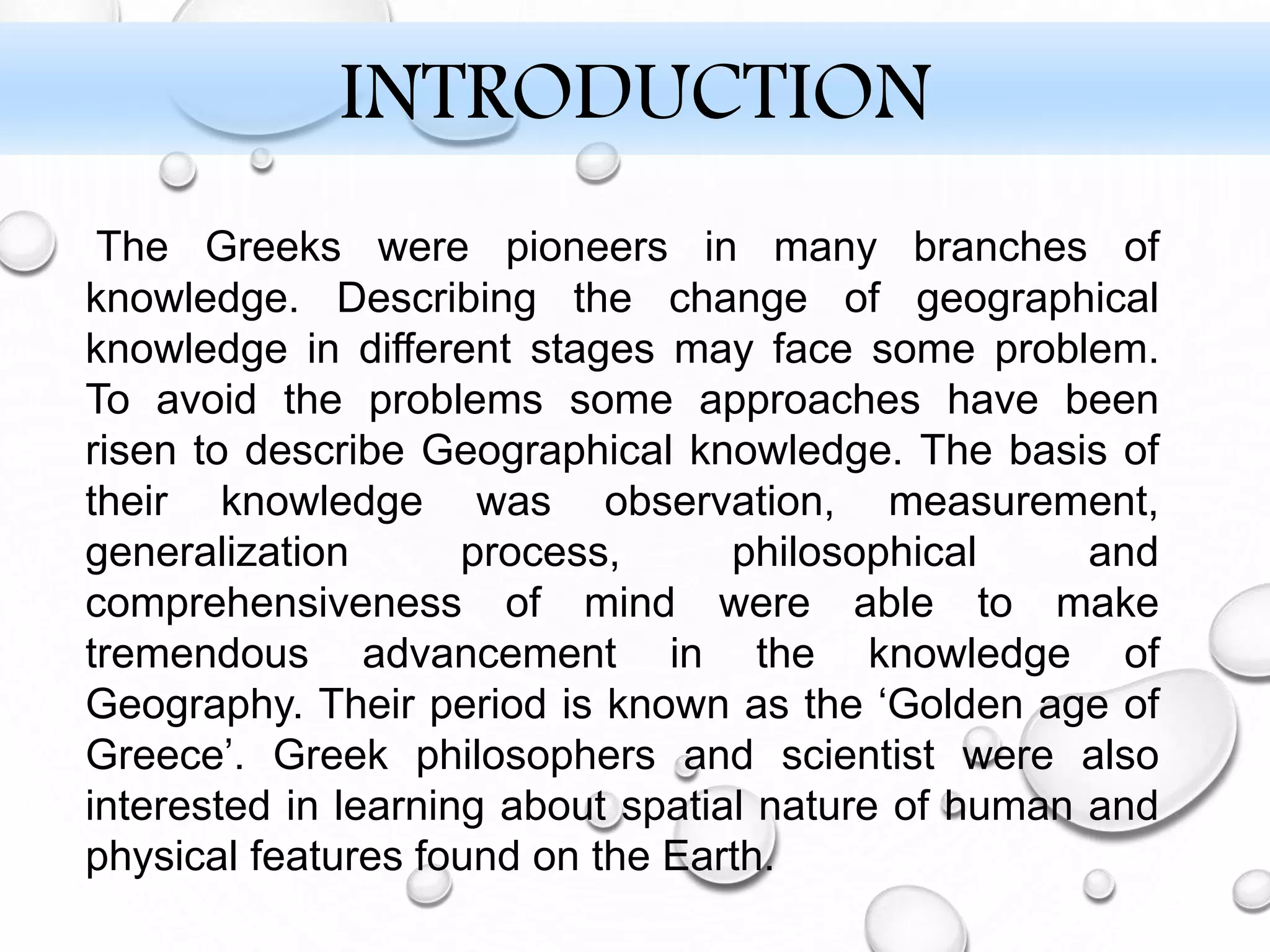 INTRODUCTION
The Greeks were pioneers in many branches of
knowledge. Describing the change of geographical
knowledge in different stages may face some problem.
To avoid the problems some approaches have been
risen to describe Geographical knowledge. The basis of
their knowledge was observation, measurement,
generalization process, philosophical and
comprehensiveness of mind were able to make
tremendous advancement in the knowledge of
Geography. Their period is known as the ‘Golden age of
Greece’. Greek philosophers and scientist were also
interested in learning about spatial nature of human and
physical features found on the Earth.
 