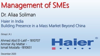 Dr. Aliaa Soliman
Management of SMEs
Ahmed Abd El-Latif – 1810707
Ammar Aly Mattar -
Ismail Mostafa -1810651
December 2020
Group ( A )
Haier in India
Building Presence in a Mass Market Beyond China
 
