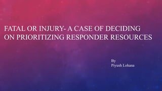 FATAL OR INJURY- A CASE OF DECIDING
ON PRIORITIZING RESPONDER RESOURCES
By
Piyush Lohana
 