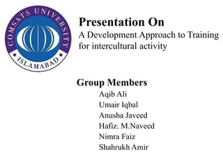 Presentation On
A Development Approach to Training
for intercultural activity
Group Members
Aqib Ali
Umair Iqbal
Anusha Javeed
Hafiz. M.Naveed
Nimra Faiz
Shahrukh Amir
 