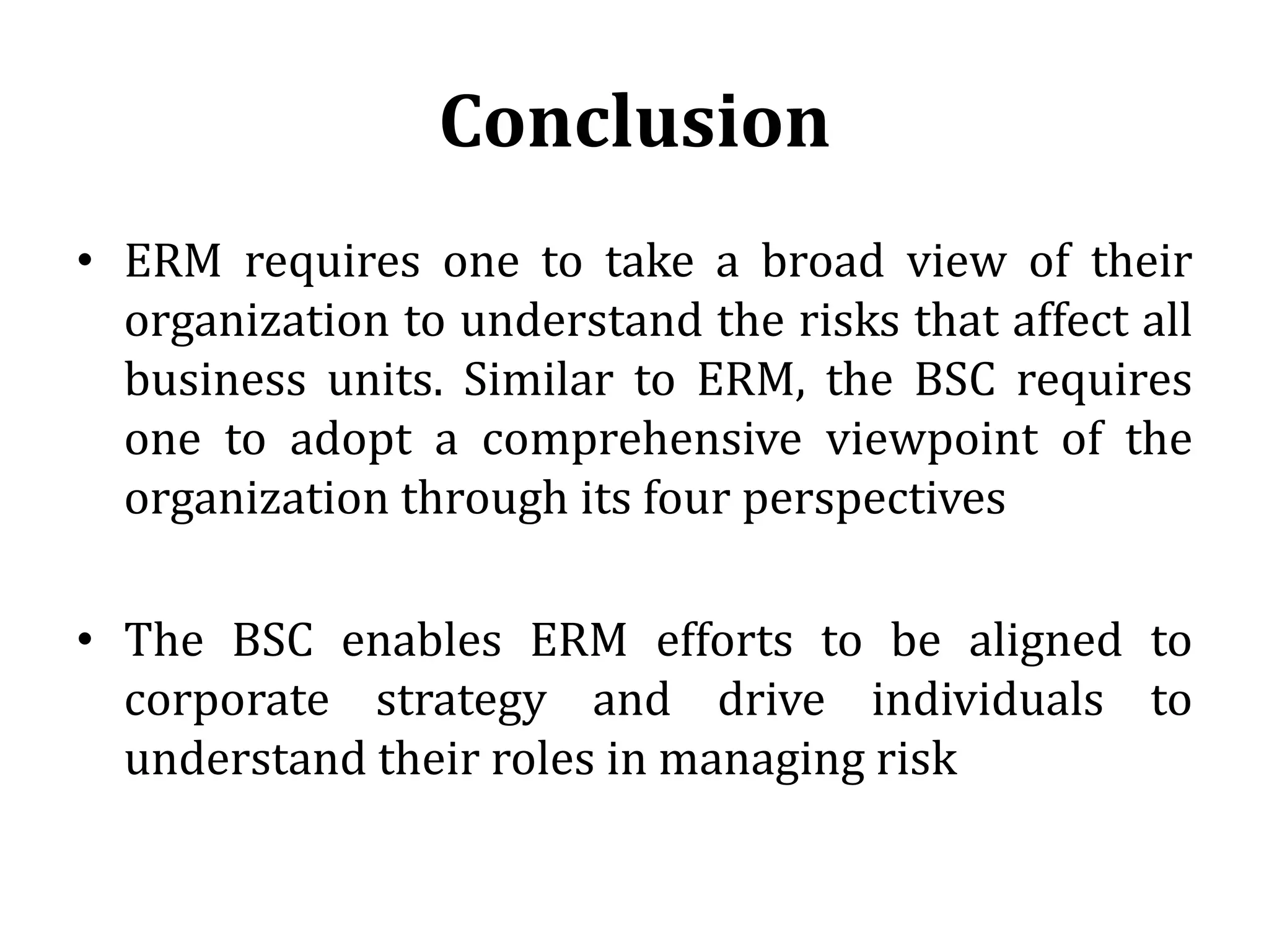 Conclusion
• ERM requires one to take a broad view of their
  organization to understand the risks that affect all
  business units. Similar to ERM, the BSC requires
  one to adopt a comprehensive viewpoint of the
  organization through its four perspectives

• The BSC enables ERM efforts to be aligned to
  corporate strategy and drive individuals to
  understand their roles in managing risk
 