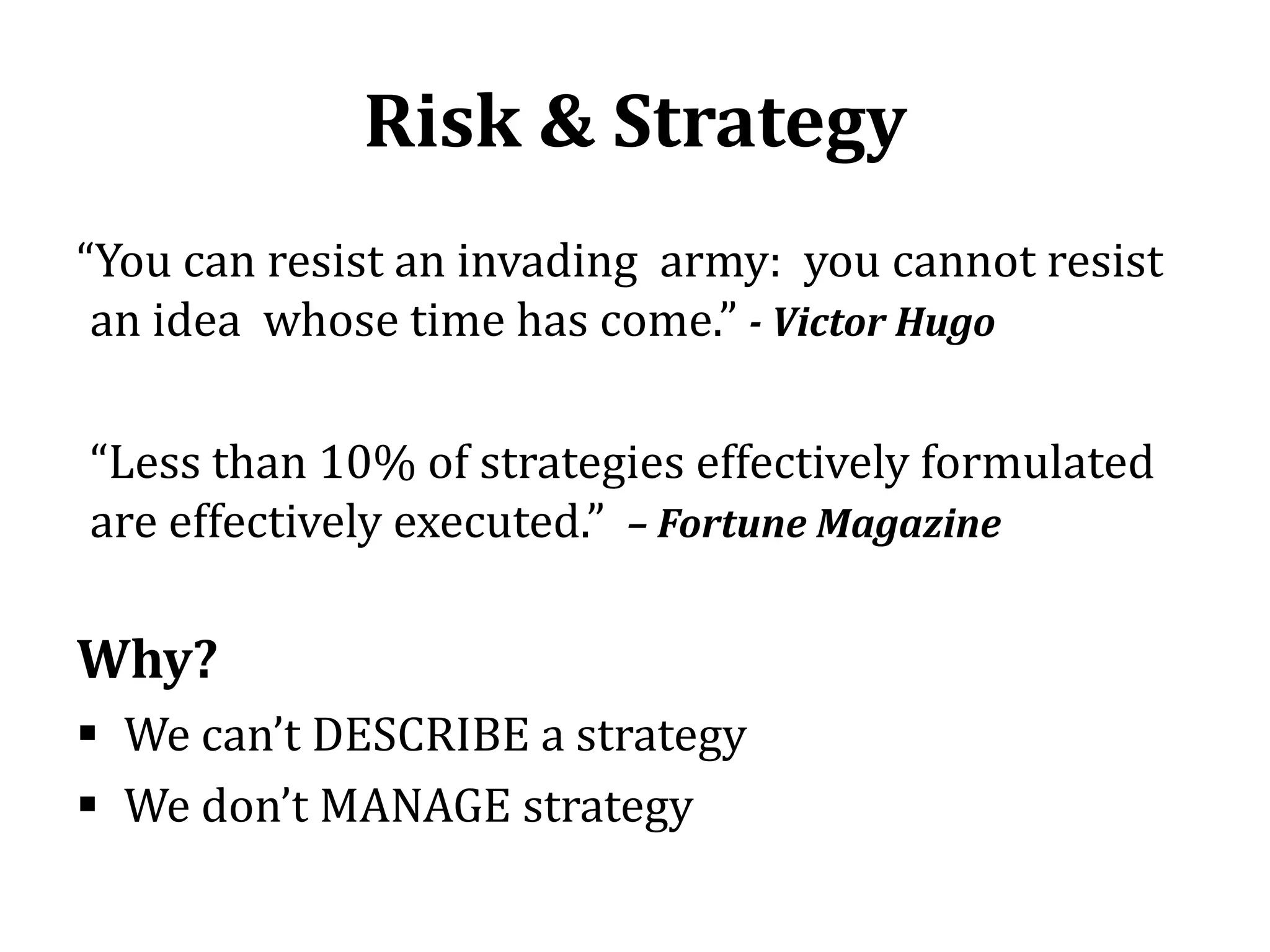 Risk & Strategy
“You can resist an invading army: you cannot resist
 an idea whose time has come.” - Victor Hugo

“Less than 10% of strategies effectively formulated
are effectively executed.” – Fortune Magazine

Why?
 We can’t DESCRIBE a strategy
 We don’t MANAGE strategy
 